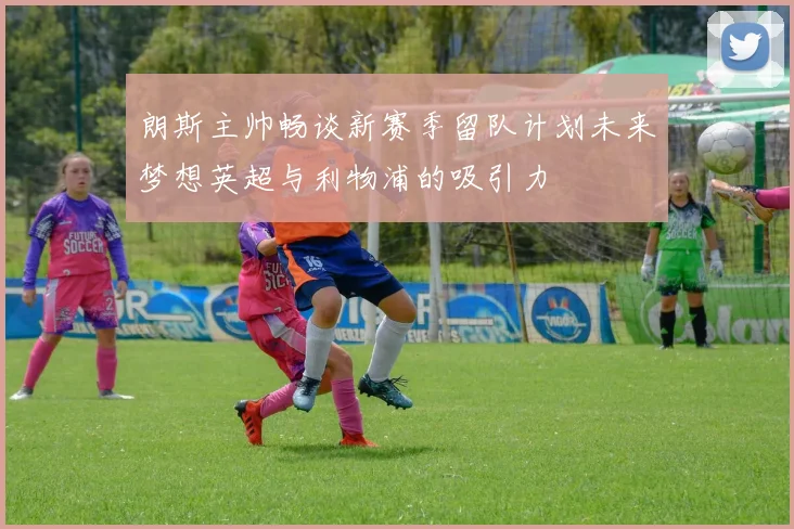 朗斯主帅畅谈新赛季留队计划未来梦想英超与利物浦的吸引力