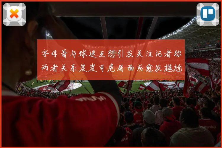字母哥与球迷互怼引发关注记者称两者关系岌岌可危局面或愈发尴尬