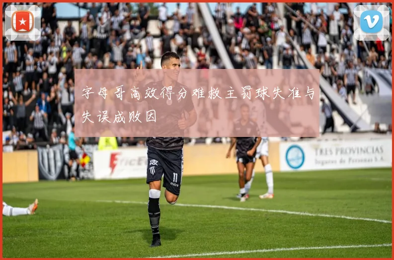 字母哥高效得分难救主罚球失准与失误成败因
