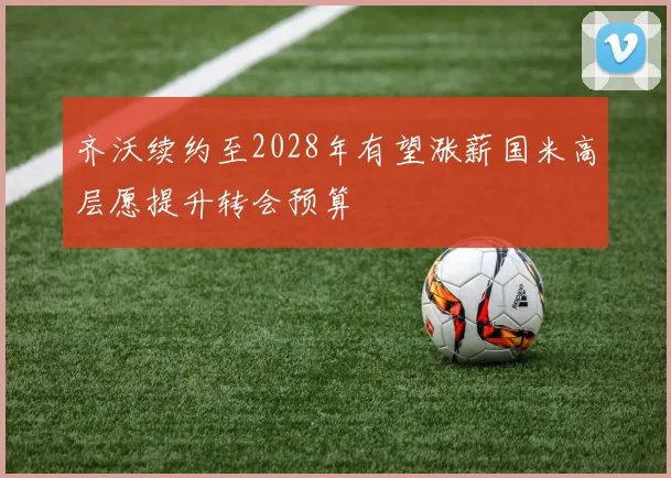 齐沃续约至2028年有望涨薪国米高层愿提升转会预算