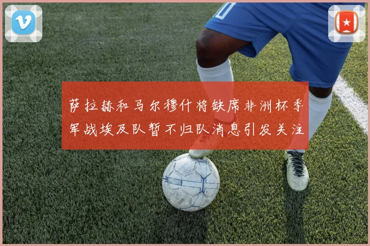 萨拉赫和马尔穆什将缺席非洲杯季军战埃及队暂不归队消息引发关注