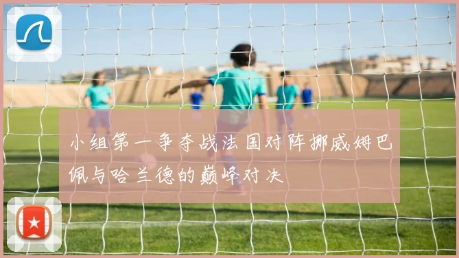 小组第一争夺战法国对阵挪威姆巴佩与哈兰德的巅峰对决