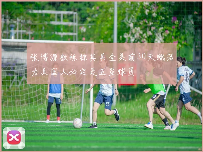 张博源教练称其具全美前30天赋若为美国人必定是五星球员