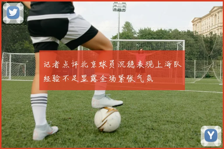 记者点评北京球员沉稳表现上海队经验不足显露全场紧张气氛