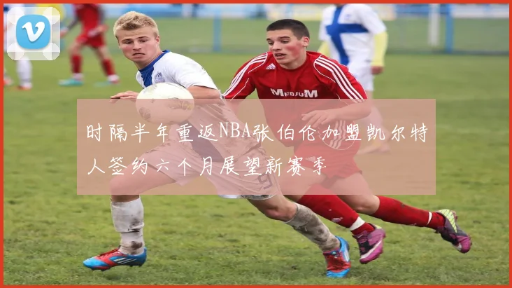 时隔半年重返NBA张伯伦加盟凯尔特人签约六个月展望新赛季