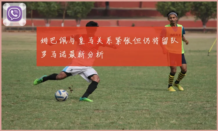 姆巴佩与皇马关系紧张但仍将留队罗马诺最新分析