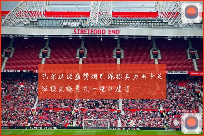 巴尔达诺盛赞姆巴佩称其为当今足坛顶尖球员之一绝非虚言