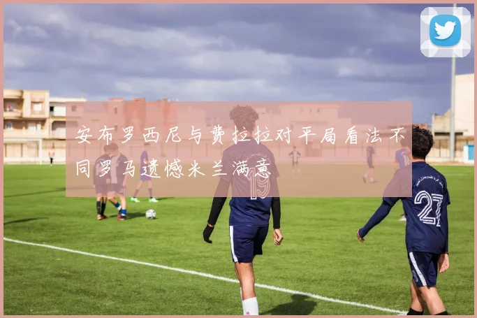 安布罗西尼与费拉拉对平局看法不同罗马遗憾米兰满意