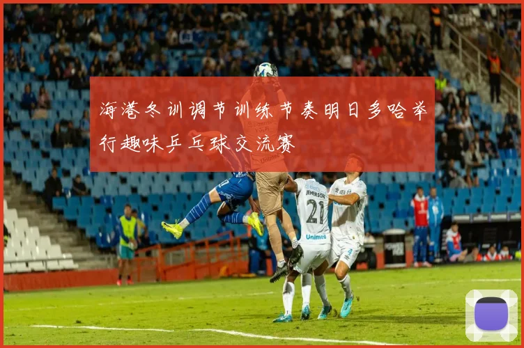 海港冬训调节训练节奏明日多哈举行趣味乒乓球交流赛