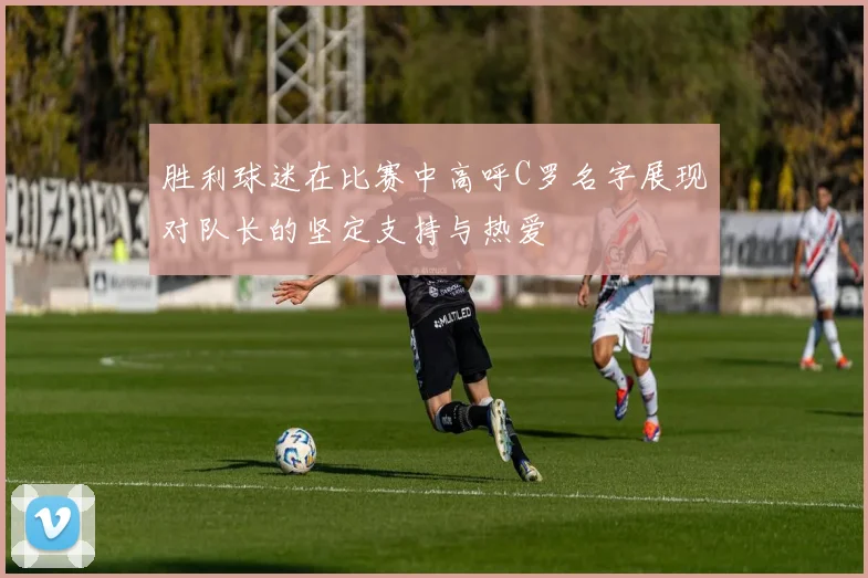 胜利球迷在比赛中高呼C罗名字展现对队长的坚定支持与热爱