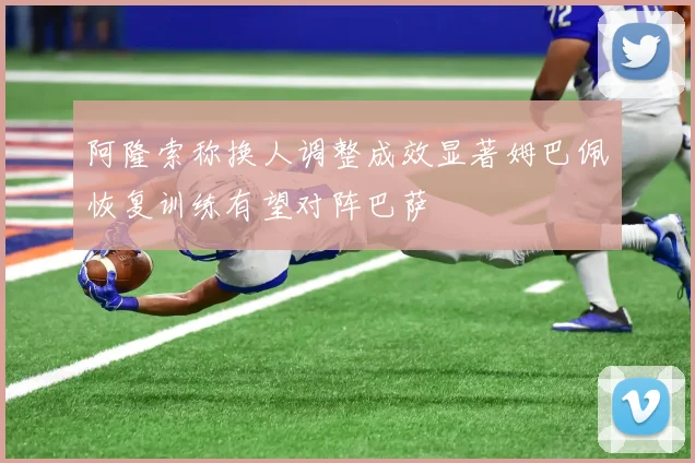 阿隆索称换人调整成效显著姆巴佩恢复训练有望对阵巴萨