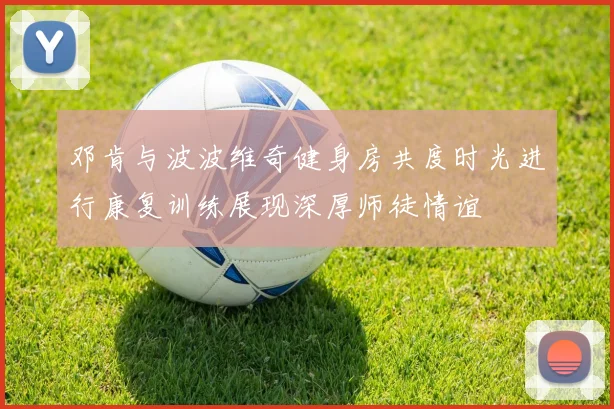 邓肯与波波维奇健身房共度时光进行康复训练展现深厚师徒情谊